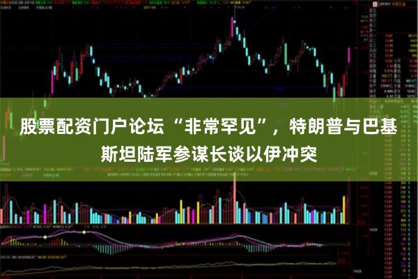 股票配资门户论坛 “非常罕见”，特朗普与巴基斯坦陆军参谋长谈以伊冲突