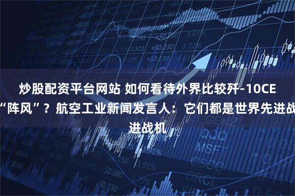 炒股配资平台网站 如何看待外界比较歼-10CE和“阵风”？航空工业新闻发言人：它们都是世界先进战机