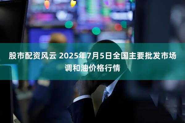 股市配资风云 2025年7月5日全国主要批发市场调和油价格行情
