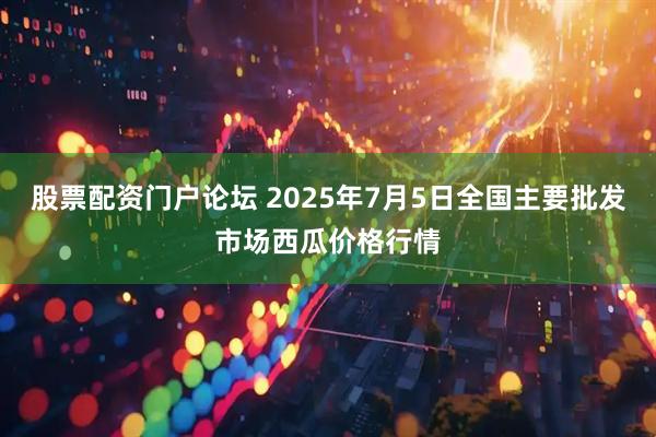 股票配资门户论坛 2025年7月5日全国主要批发市场西瓜价格行情