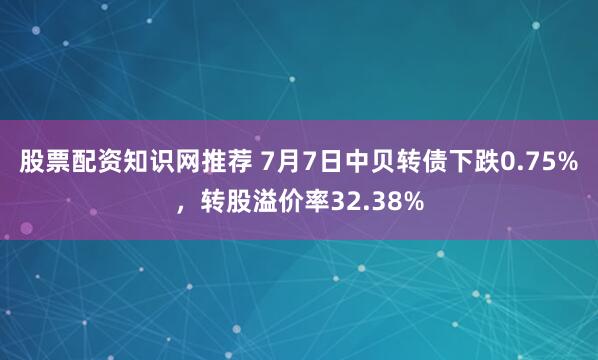 股票配资知识网推荐 7月7日中贝转债下跌0.75%，转股溢价率32.38%