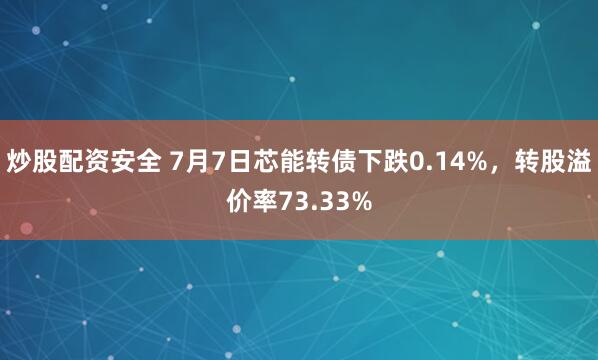 炒股配资安全 7月7日芯能转债下跌0.14%，转股溢价率73.33%