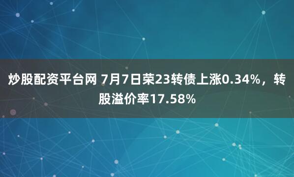 炒股配资平台网 7月7日荣23转债上涨0.34%，转股溢价率17.58%