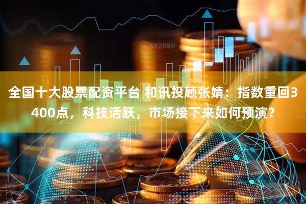 全国十大股票配资平台 和讯投顾张婧：指数重回3400点，科技活跃，市场接下来如何预演？