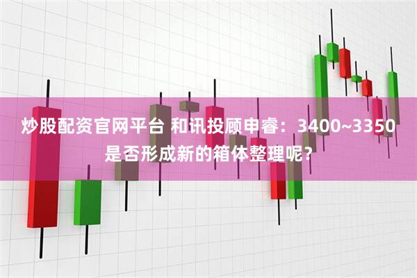 炒股配资官网平台 和讯投顾申睿：3400~3350是否形成新的箱体整理呢？