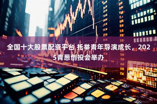 全国十大股票配资平台 托举青年导演成长，2025青葱创投会举办