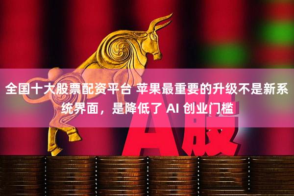 全国十大股票配资平台 苹果最重要的升级不是新系统界面，是降低了 AI 创业门槛