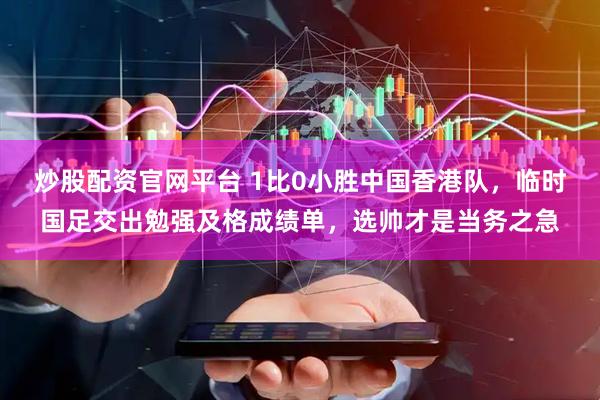 炒股配资官网平台 1比0小胜中国香港队，临时国足交出勉强及格成绩单，选帅才是当务之急