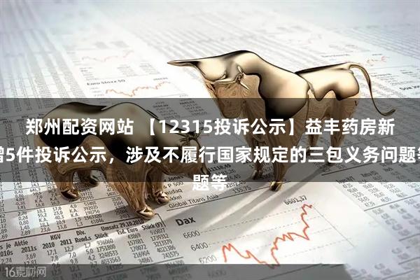郑州配资网站 【12315投诉公示】益丰药房新增5件投诉公示，涉及不履行国家规定的三包义务问题等