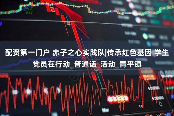 配资第一门户 赤子之心实践队|传承红色基因 学生党员在行动_普通话_活动_青平镇
