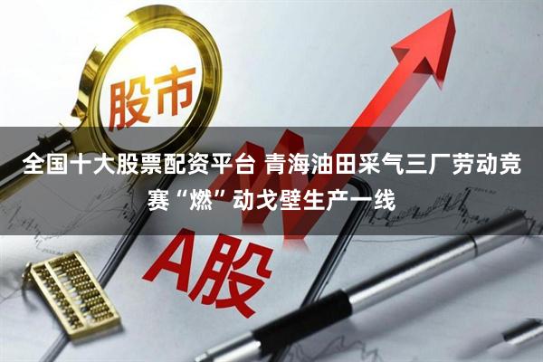 全国十大股票配资平台 青海油田采气三厂劳动竞赛“燃”动戈壁生产一线