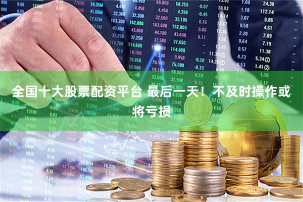 全国十大股票配资平台 最后一天！不及时操作或将亏损