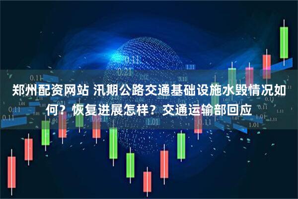 郑州配资网站 汛期公路交通基础设施水毁情况如何？恢复进展怎样？交通运输部回应