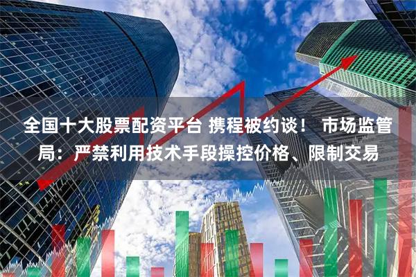 全国十大股票配资平台 携程被约谈！ 市场监管局：严禁利用技术手段操控价格、限制交易
