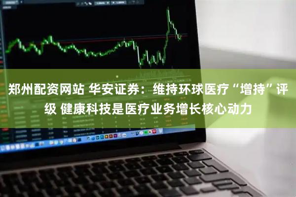 郑州配资网站 华安证券：维持环球医疗“增持”评级 健康科技是医疗业务增长核心动力