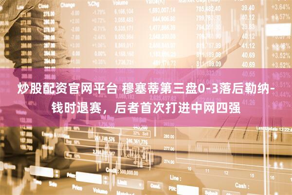 炒股配资官网平台 穆塞蒂第三盘0-3落后勒纳-钱时退赛，后者首次打进中网四强