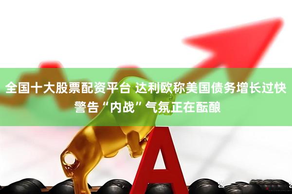 全国十大股票配资平台 达利欧称美国债务增长过快 警告“内战”气氛正在酝酿