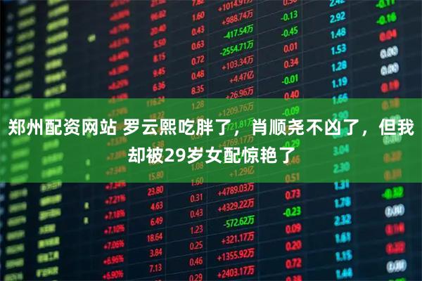 郑州配资网站 罗云熙吃胖了，肖顺尧不凶了，但我却被29岁女配惊艳了
