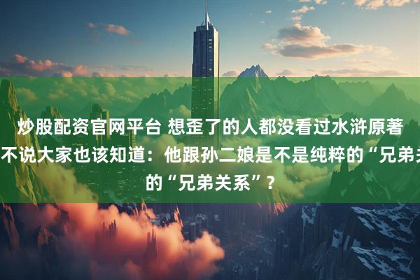 炒股配资官网平台 想歪了的人都没看过水浒原著，武松不说大家也该知道：他跟孙二娘是不是纯粹的“兄弟关系”？
