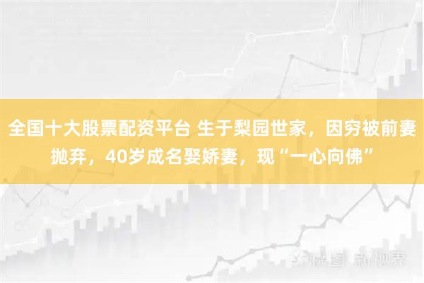 全国十大股票配资平台 生于梨园世家，因穷被前妻抛弃，40岁成名娶娇妻，现“一心向佛”