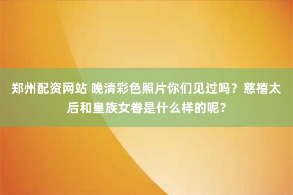 郑州配资网站 晚清彩色照片你们见过吗？慈禧太后和皇族女眷是什么样的呢？