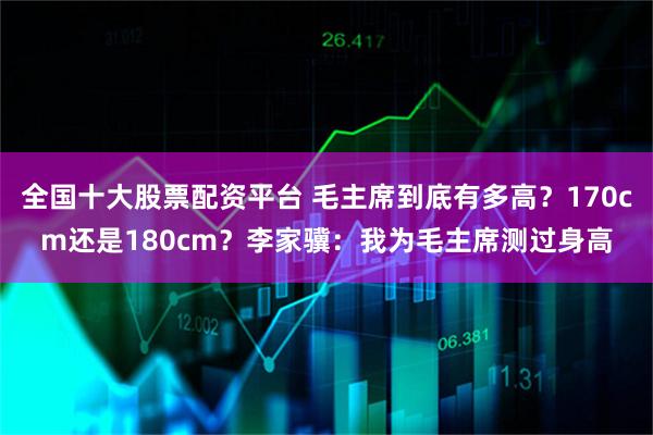 全国十大股票配资平台 毛主席到底有多高？170cm还是180cm？李家骥：我为毛主席测过身高